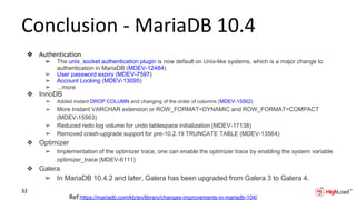 Conclusion - MariaDB 10.4
❖ Authentication
➢ The unix_socket authentication plugin is now default on Unix-like systems, which is a major change to
authentication in MariaDB (MDEV-12484)
➢ User password expiry (MDEV-7597)
➢ Account Locking (MDEV-13095)
➢ ...more
❖ InnoDB
➢ Added instant DROP COLUMN and changing of the order of columns (MDEV-15562)
➢ More Instant VARCHAR extension or ROW_FORMAT=DYNAMIC and ROW_FORMAT=COMPACT
(MDEV-15563)
➢ Reduced redo log volume for undo tablespace initialization (MDEV-17138)
➢ Removed crash-upgrade support for pre-10.2.19 TRUNCATE TABLE (MDEV-13564)
❖ Optimizer
➢ Implementation of the optimizer trace, one can enable the optimizer trace by enabling the system variable
optimizer_trace (MDEV-6111)
❖ Galera
➢ In MariaDB 10.4.2 and later, Galera has been upgraded from Galera 3 to Galera 4.
32
Ref:https://mariadb.com/kb/en/library/changes-improvements-in-mariadb-104/
 