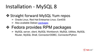 Installation - MySQL 8
❖ Straight forward MySQL Yum repos
➢ Oracle Linux, Red Hat Enterprise Linux, CentOS
➢ Also available Debian packages
❖ Fedora provides RPM packages
➢ MySQL server, client, MySQL Workbench, MySQL Utilities, MySQL
Router, MySQL Shell, Connector/ODBC, Connector/Python
 
