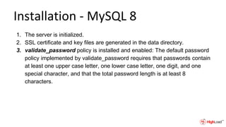 Installation - MySQL 8
1. The server is initialized.
2. SSL certificate and key files are generated in the data directory.
3. validate_password policy is installed and enabled: The default password
policy implemented by validate_password requires that passwords contain
at least one upper case letter, one lower case letter, one digit, and one
special character, and that the total password length is at least 8
characters.
 