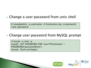    Change a user password from unix shell

     # mysqladmin -u username -h hostname.org -p password
     'new-password'


   Change user password from MySQL prompt
     # mysql -u root -p
     mysql> SET PASSWORD FOR 'user'@'hostname' =
     PASSWORD('passwordhere');
     mysql> flush privileges;
 