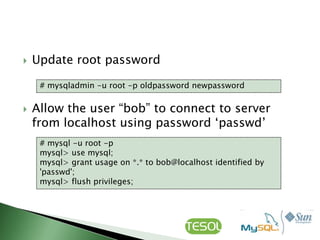    Update root password

     # mysqladmin -u root -p oldpassword newpassword


   Allow the user “bob” to connect to server
    from localhost using password „passwd‟
     # mysql -u root -p
     mysql> use mysql;
     mysql> grant usage on *.* to bob@localhost identified by
     'passwd';
     mysql> flush privileges;
 