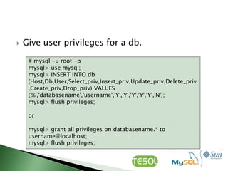   Give user privileges for a db.

     # mysql -u root -p
     mysql> use mysql;
     mysql> INSERT INTO db
     (Host,Db,User,Select_priv,Insert_priv,Update_priv,Delete_priv
     ,Create_priv,Drop_priv) VALUES
     ('%','databasename','username','Y','Y','Y','Y','Y','N');
     mysql> flush privileges;

     or

     mysql> grant all privileges on databasename.* to
     username@localhost;
     mysql> flush privileges;
 