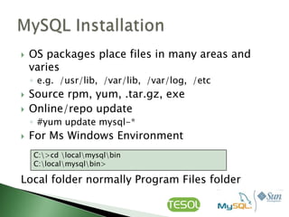    OS packages place files in many areas and
    varies
    ◦ e.g. /usr/lib, /var/lib, /var/log, /etc
   Source rpm, yum, .tar.gz, exe
   Online/repo update
    ◦ #yum update mysql-*
   For Ms Windows Environment
    C:>cd localmysqlbin
    C:localmysqlbin>

Local folder normally Program Files folder
 