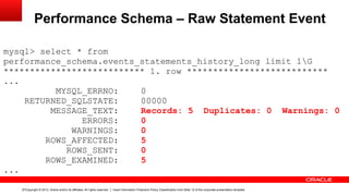 Copyright © 2013, Oracle and/or its affiliates. All rights reserved. Insert Information Protection Policy Classification from Slide 12 of the corporate presentation template17
Performance Schema – Raw Statement Event
mysql> select * from
performance_schema.events_statements_history_long limit 1G
*************************** 1. row ***************************
...
MYSQL_ERRNO: 0
RETURNED_SQLSTATE: 00000
MESSAGE_TEXT: Records: 5 Duplicates: 0 Warnings: 0
ERRORS: 0
WARNINGS: 0
ROWS_AFFECTED: 5
ROWS_SENT: 0
ROWS_EXAMINED: 5
...
 