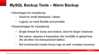 Copyright © 2013, Oracle and/or its affiliates. All rights reserved. Insert Information Protection Policy Classification from Slide 12 of the corporate presentation template23
MySQL Backup Tools – Warm Backup
§ Advantages for mysqldump
– Good for small databases / tables
– Logical, so more flexible and portable
§ Disadvantages for mysqldump
– Single thread for dump and restore, slow for larger instances
– Not online, requires a transaction (for InnoDB) or global lock
(for all other non-transactional tables)
– Not incremental (needs binary logs as well, complex recovery)
 