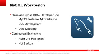 Copyright © 2013, Oracle and/or its affiliates. All rights reserved. Insert Information Protection Policy Classification from Slide 12 of the corporate presentation template27
MySQL Workbench
§ General purpose DBA / Developer Tool
– MySQL Instance Administration
– SQL Development
– Data Modeling
§ Commercial Extensions
– Audit Log Inspection
– Hot Backup
 