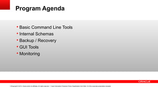 Copyright © 2013, Oracle and/or its affiliates. All rights reserved. Insert Information Protection Policy Classification from Slide 12 of the corporate presentation template3
Program Agenda
§ Basic Command Line Tools
§ Internal Schemas
§ Backup / Recovery
§ GUI Tools
§ Monitoring
 