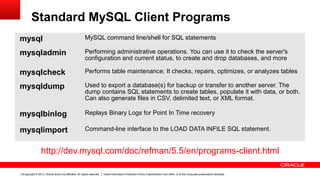 Copyright © 2013, Oracle and/or its affiliates. All rights reserved. Insert Information Protection Policy Classification from Slide 12 of the corporate presentation template5
Standard MySQL Client Programs
mysql MySQL command line/shell for SQL statements
mysqladmin Performing administrative operations. You can use it to check the server's
configuration and current status, to create and drop databases, and more
mysqlcheck Performs table maintenance: It checks, repairs, optimizes, or analyzes tables
mysqldump Used to export a database(s) for backup or transfer to another server. The
dump contains SQL statements to create tables, populate it with data, or both.
Can also generate files in CSV, delimited text, or XML format.
mysqlbinlog Replays Binary Logs for Point In Time recovery
mysqlimport Command-line interface to the LOAD DATA INFILE SQL statement.
http://dev.mysql.com/doc/refman/5.5/en/programs-client.html
 