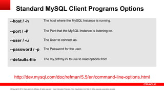 Copyright © 2013, Oracle and/or its affiliates. All rights reserved. Insert Information Protection Policy Classification from Slide 12 of the corporate presentation template6
Standard MySQL Client Programs Options
--host / -h The host where the MySQL Instance is running.
--port / -P The Port that the MySQL Instance is listening on.
--user / -u The User to connect as.
--password / -p The Password for the user.
--defaults-file The my.cnf/my.ini to use to read options from
http://dev.mysql.com/doc/refman/5.5/en/command-line-options.html
 