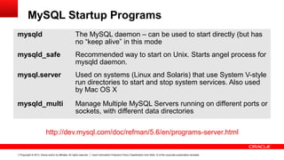 Copyright © 2013, Oracle and/or its affiliates. All rights reserved. Insert Information Protection Policy Classification from Slide 12 of the corporate presentation template7
MySQL Startup Programs
mysqld The MySQL daemon – can be used to start directly (but has
no “keep alive” in this mode
mysqld_safe Recommended way to start on Unix. Starts angel process for
mysqld daemon.
mysql.server Used on systems (Linux and Solaris) that use System V-style
run directories to start and stop system services. Also used
by Mac OS X
mysqld_multi Manage Multiple MySQL Servers running on different ports or
sockets, with different data directories
http://dev.mysql.com/doc/refman/5.6/en/programs-server.html
 