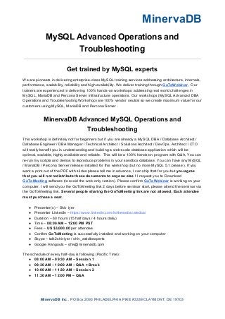 MinervaDB
MySQL Advanced Operations and
Troubleshooting
Get trained by MySQL experts
We are pioneers in delivering enterprise-class MySQL training services addressing architecture, internals,
performance, scalability, reliability and high availability. We deliver training through ​GoToWebinar​ , Our
trainers are experienced in delivering 100% hands-on workshops addressing real world challenges in
MySQL, MariaDB and Percona Server infrastructure operations. Our workshops (MySQL Advanced DBA
Operations and Troubleshooting Workshop) are 100% vendor neutral so we create maximum value for our
customers using MySQL, MariaDB and Percona Server .
MinervaDB Advanced MySQL Operations and
Troubleshooting
This workshop is definitely not for beginners but if you are already a MySQL DBA / Database Architect /
Database Engineer / DBA Manager / Technical Architect / Solutions Architect / DevOps. Architect / CTO
will really benefit you in understanding and building a web-scale database application which will be
optimal, scalable, highly available and reliable. This will be a 100% hands-on program with Q&A, You can
re-run my scripts and demos to reproduce problems in your sandbox database. You can have any MySQL
/ MariaDB / Percona Server release installed for this workshop (but no more MySQL 5.1 please ). If you
want a print out of the PDF with slides please tell me in advance, I can ship that for you but ​you agree
that you will not redistribute these documents to anyone else !​ I request you to Download
GoToMeeting​ ​software (to avoid the web-only version). Please confirm ​GoToWebinar​ is working on your
computer. I will send you the GoToMeeting link 2 days before seminar start, please attend the seminar via
the GoToMeeting link. ​Several people sharing the GoToMeeting link are not allowed, Each attendee
must purchase a seat .
● Presenter(s) – Shiv Iyer
● Presenter LinkedIn – ​https://www.linkedin.com/in/thewebscaledba/
● Duration – 60 hours (15 half days / 4 hours daily)
● Time – ​08:00 AM – 12:00 PM PST
● Fees – ​US $3,000.00​ per attendee
● Confirm ​GoToMeeting​ is successfully installed and working on your computer
● Skype – talk2shiviyer / shiv_askdbexperts
● Google Hangouts – shiv@minervadb.com
The schedule of every half-day is following (Pacific Time):
● 08:00 AM – 09:30 AM – Session 1
● 09:30 AM – 10:00 AM – Q&A + Break
● 10:00 AM – 11:30 AM – Session 2
● 11:30 AM – 12:00 PM – Q&A
MinervaDB Inc​., PO Box 2093 PHILADELPHIA PIKE #3339 CLAYMONT, DE 19703
 