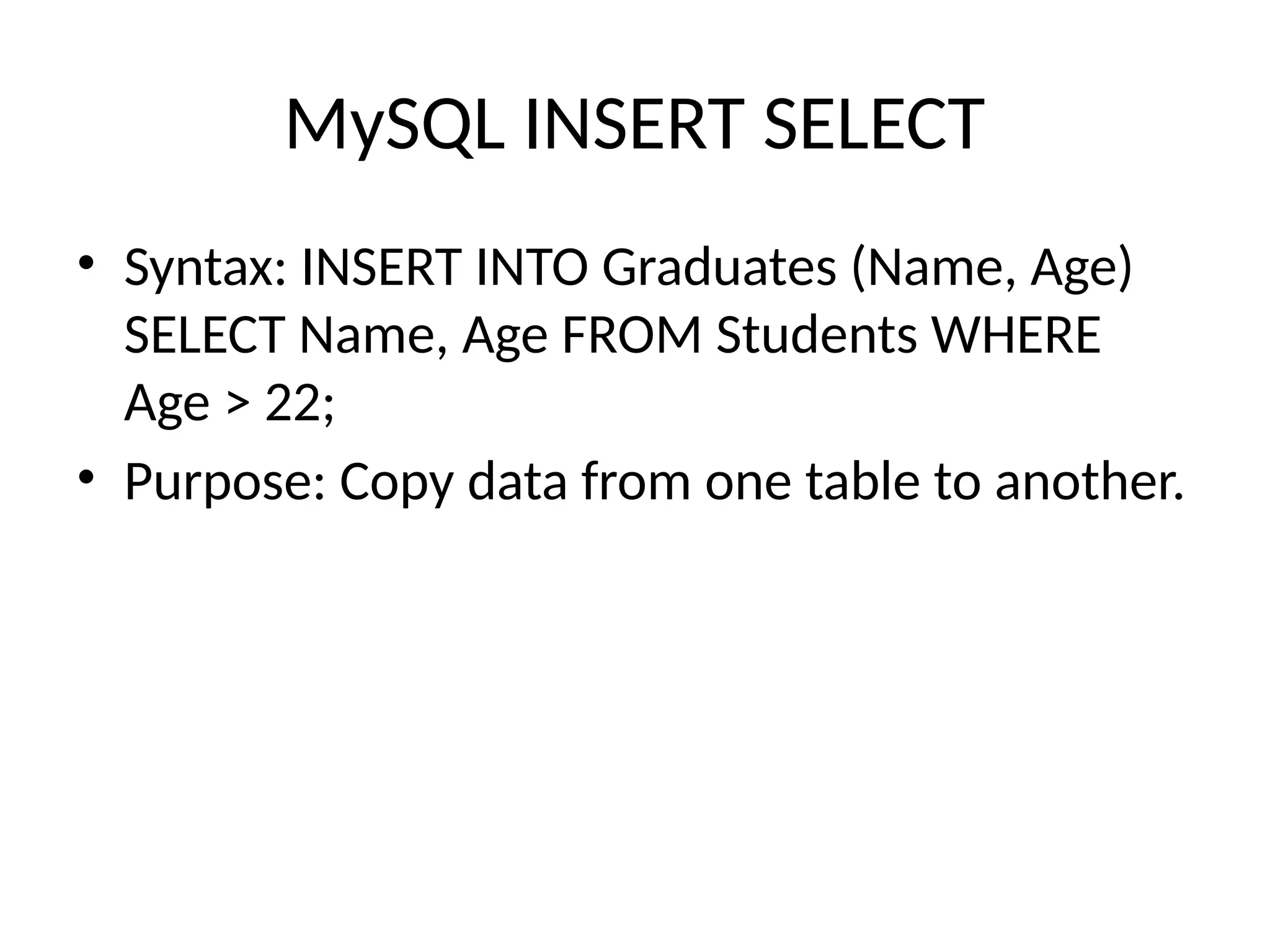 MySQL INSERT SELECT
• Syntax: INSERT INTO Graduates (Name, Age)
SELECT Name, Age FROM Students WHERE
Age > 22;
• Purpose: Copy data from one table to another.
 