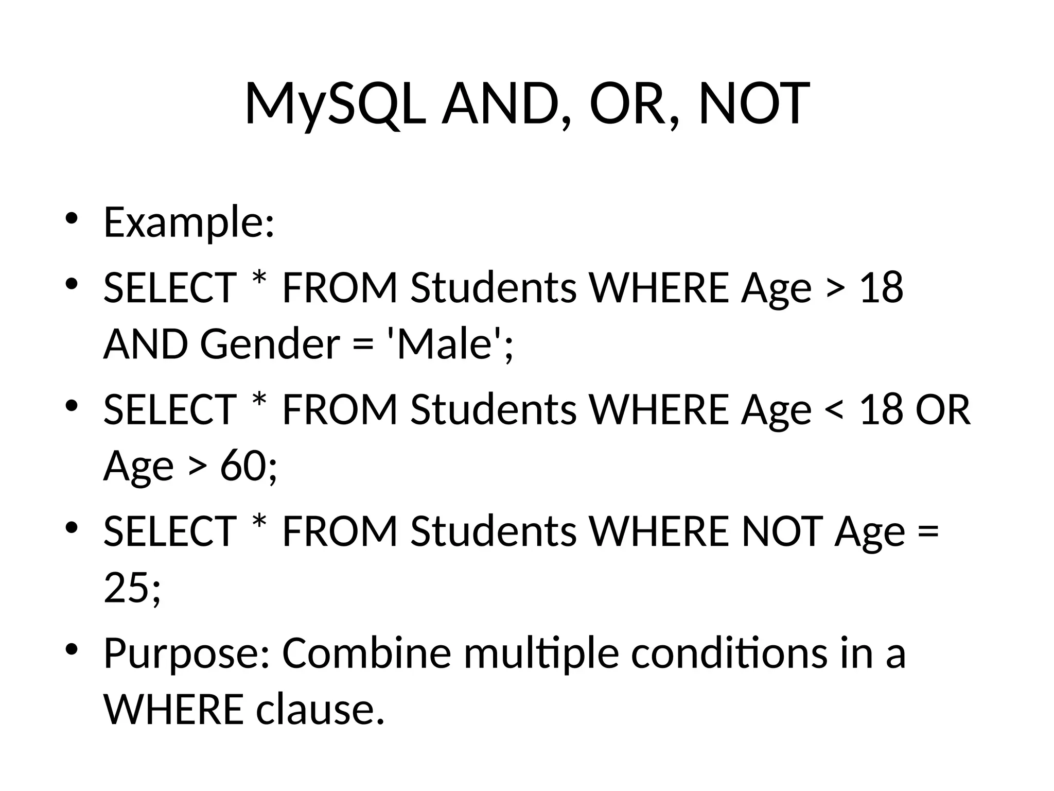 MySQL AND, OR, NOT
• Example:
• SELECT * FROM Students WHERE Age > 18
AND Gender = 'Male';
• SELECT * FROM Students WHERE Age < 18 OR
Age > 60;
• SELECT * FROM Students WHERE NOT Age =
25;
• Purpose: Combine multiple conditions in a
WHERE clause.
 