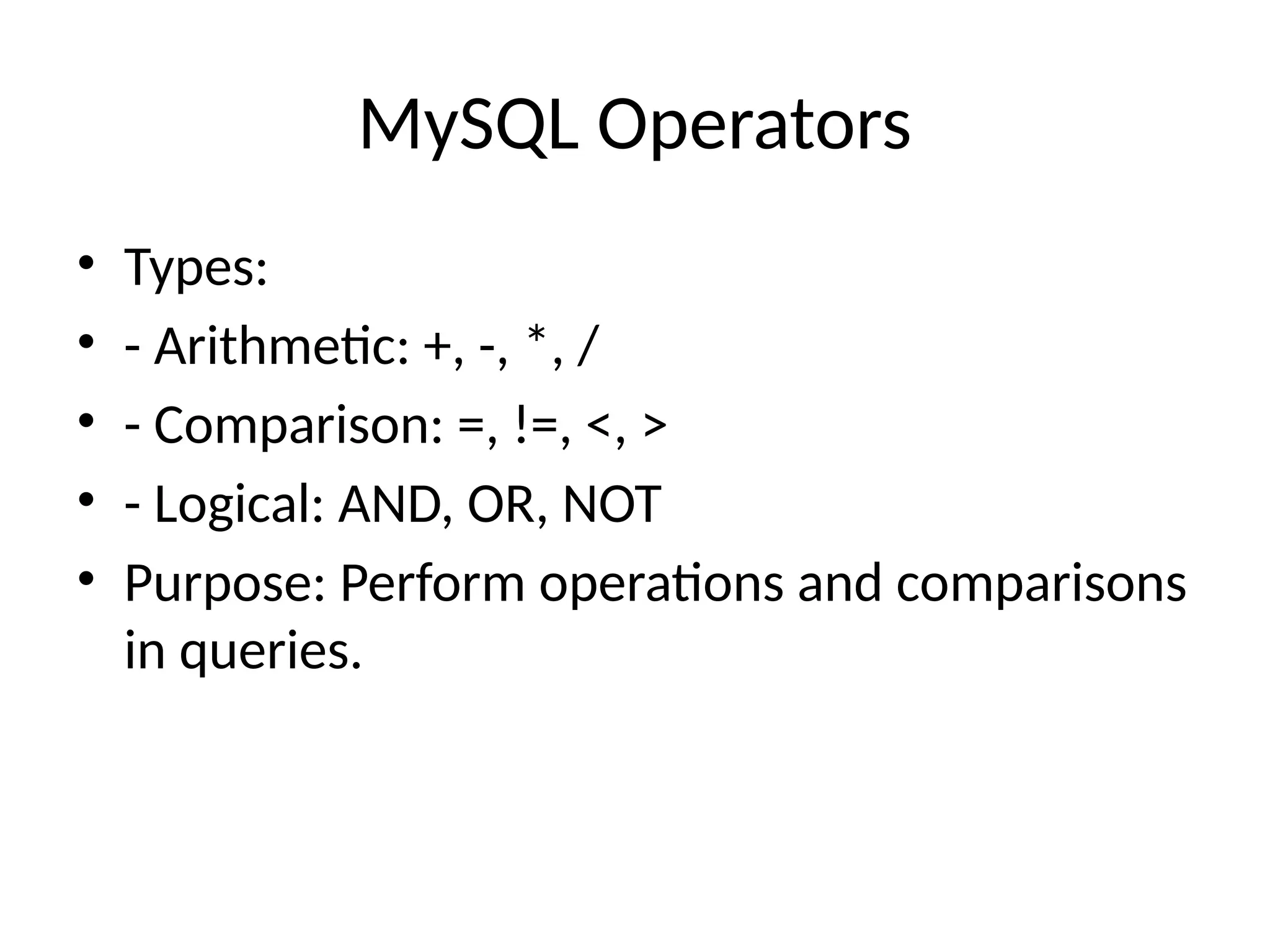 MySQL Operators
• Types:
• - Arithmetic: +, -, *, /
• - Comparison: =, !=, <, >
• - Logical: AND, OR, NOT
• Purpose: Perform operations and comparisons
in queries.
 