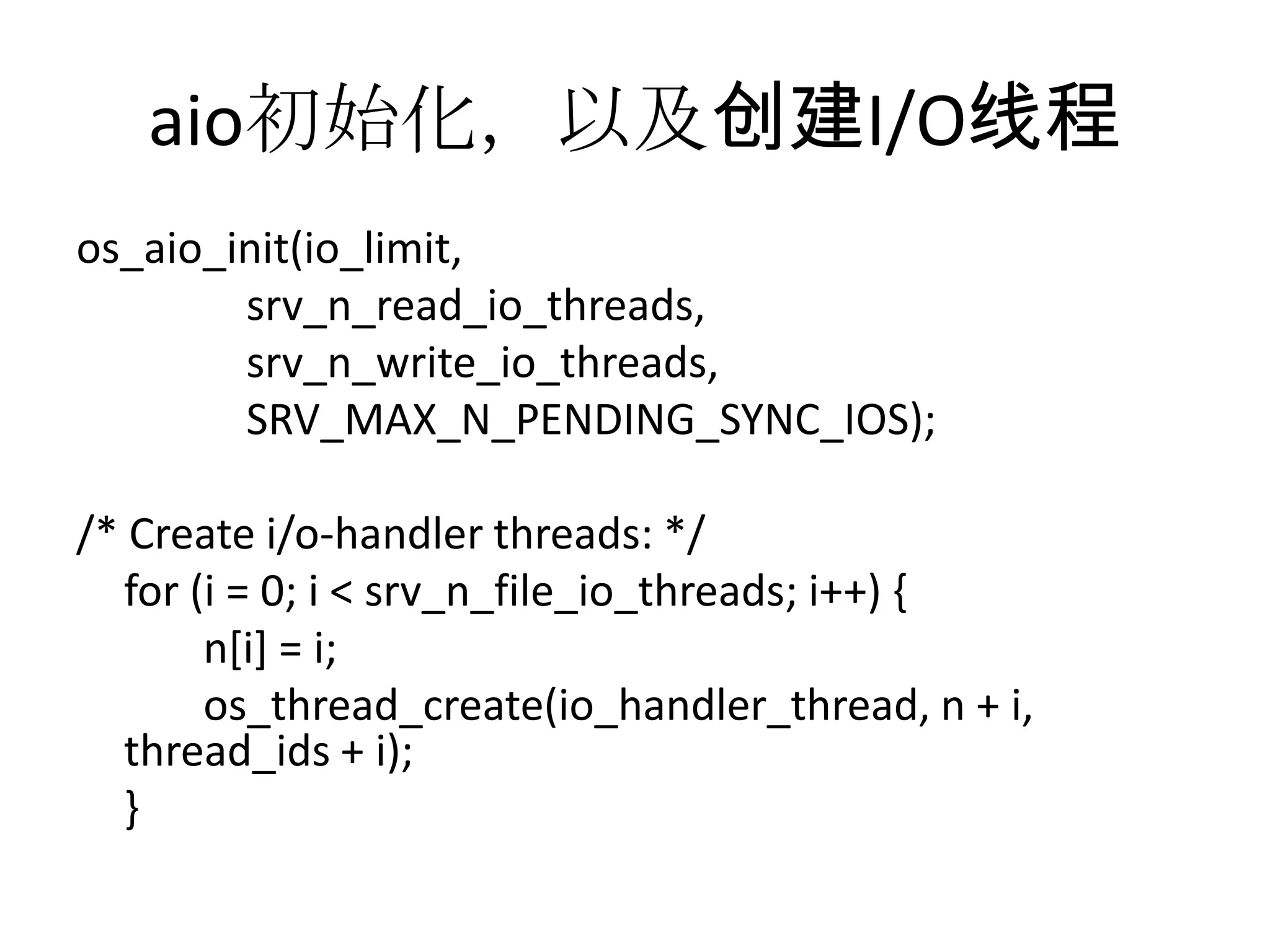 aio初始化，以及创建I/O线程os_aio_init(io_limit,srv_n_read_io_threads,srv_n_write_io_threads, SRV_MAX_N_PENDING_SYNC_IOS);/* Create i/o-handler threads: */	for (i = 0; i < srv_n_file_io_threads; i++) {	n[i] = i;os_thread_create(io_handler_thread, n + i, thread_ids + i);	}