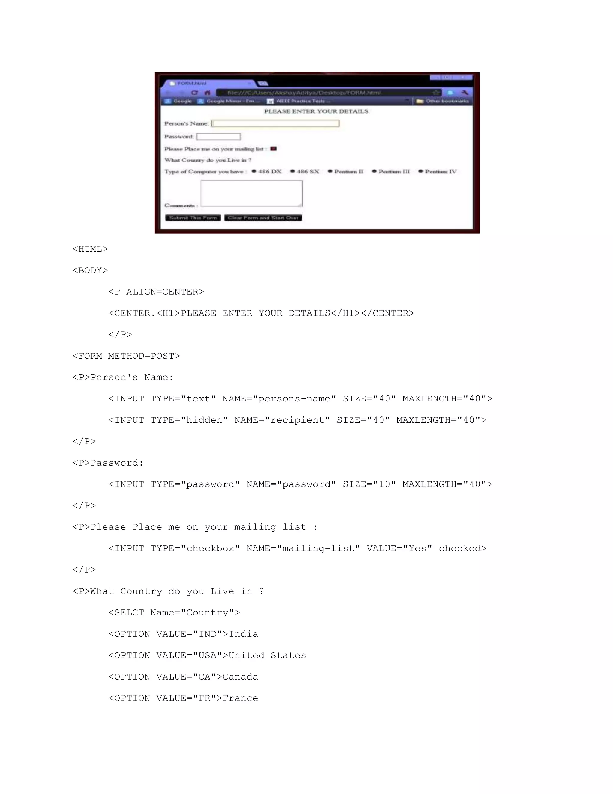<HTML>
<BODY>
<P ALIGN=CENTER>
<CENTER.<H1>PLEASE ENTER YOUR DETAILS</H1></CENTER>
</P>
<FORM METHOD=POST>
<P>Person's Name:
<INPUT TYPE="text" NAME="persons-name" SIZE="40" MAXLENGTH="40">
<INPUT TYPE="hidden" NAME="recipient" SIZE="40" MAXLENGTH="40">
</P>
<P>Password:
<INPUT TYPE="password" NAME="password" SIZE="10" MAXLENGTH="40">
</P>
<P>Please Place me on your mailing list :
<INPUT TYPE="checkbox" NAME="mailing-list" VALUE="Yes" checked>
</P>
<P>What Country do you Live in ?
<SELCT Name="Country">
<OPTION VALUE="IND">India
<OPTION VALUE="USA">United States
<OPTION VALUE="CA">Canada
<OPTION VALUE="FR">France

 