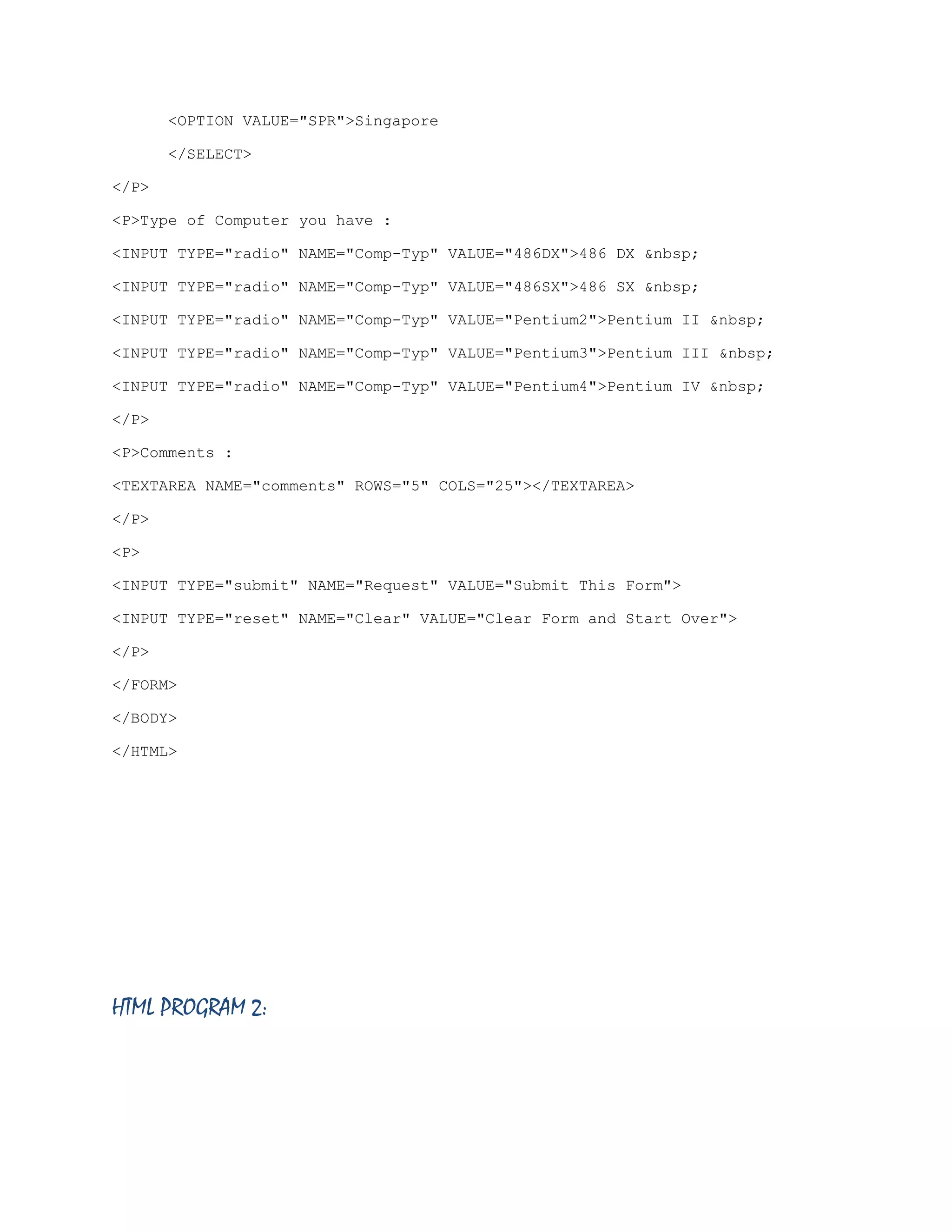 <OPTION VALUE="SPR">Singapore
</SELECT>
</P>
<P>Type of Computer you have :
<INPUT TYPE="radio" NAME="Comp-Typ" VALUE="486DX">486 DX &nbsp;
<INPUT TYPE="radio" NAME="Comp-Typ" VALUE="486SX">486 SX &nbsp;
<INPUT TYPE="radio" NAME="Comp-Typ" VALUE="Pentium2">Pentium II &nbsp;
<INPUT TYPE="radio" NAME="Comp-Typ" VALUE="Pentium3">Pentium III &nbsp;
<INPUT TYPE="radio" NAME="Comp-Typ" VALUE="Pentium4">Pentium IV &nbsp;
</P>
<P>Comments :
<TEXTAREA NAME="comments" ROWS="5" COLS="25"></TEXTAREA>
</P>
<P>
<INPUT TYPE="submit" NAME="Request" VALUE="Submit This Form">
<INPUT TYPE="reset" NAME="Clear" VALUE="Clear Form and Start Over">
</P>
</FORM>
</BODY>
</HTML>

HTML PROGRAM 2:

 
