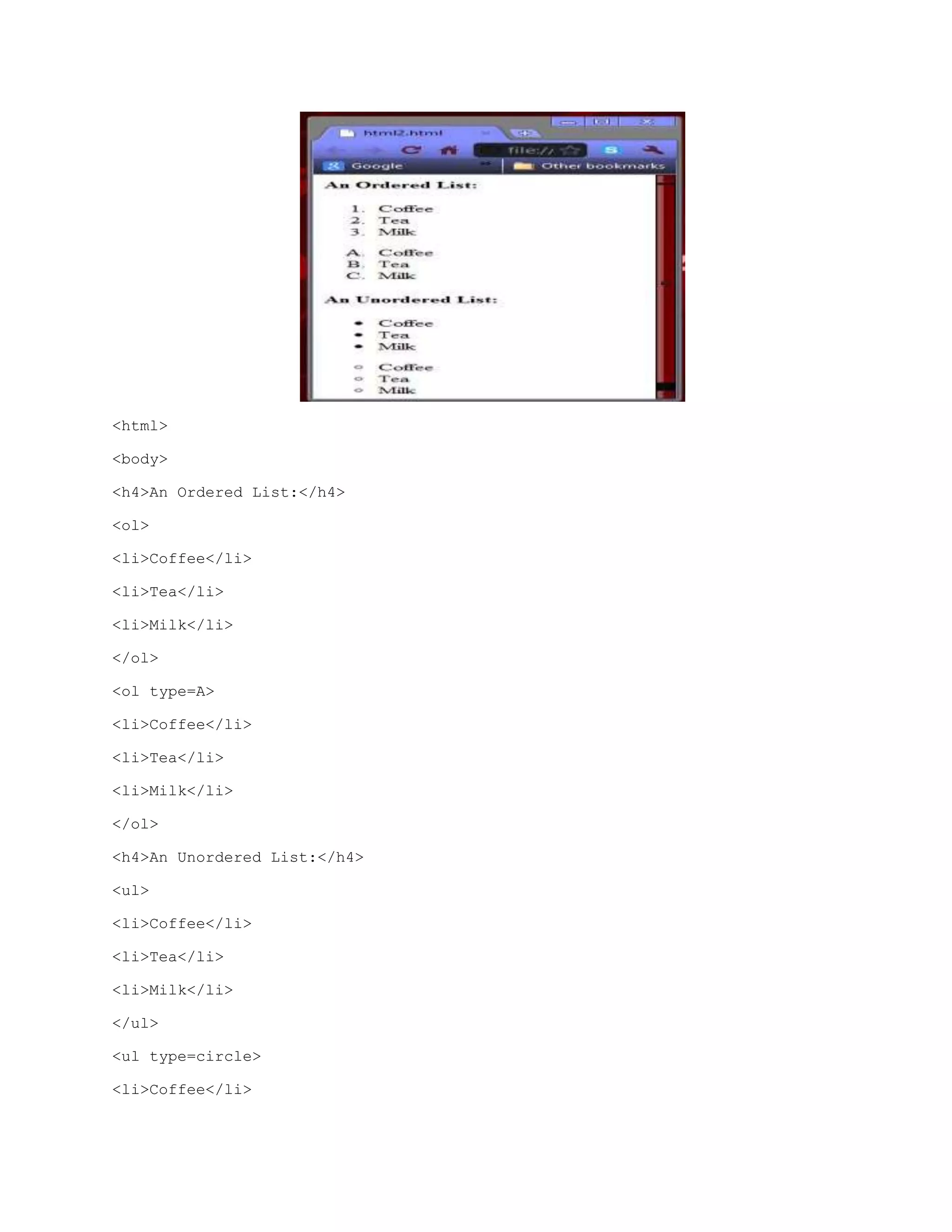 <html>
<body>
<h4>An Ordered List:</h4>
<ol>
<li>Coffee</li>
<li>Tea</li>
<li>Milk</li>
</ol>
<ol type=A>
<li>Coffee</li>
<li>Tea</li>
<li>Milk</li>
</ol>
<h4>An Unordered List:</h4>
<ul>
<li>Coffee</li>
<li>Tea</li>
<li>Milk</li>
</ul>
<ul type=circle>
<li>Coffee</li>

 