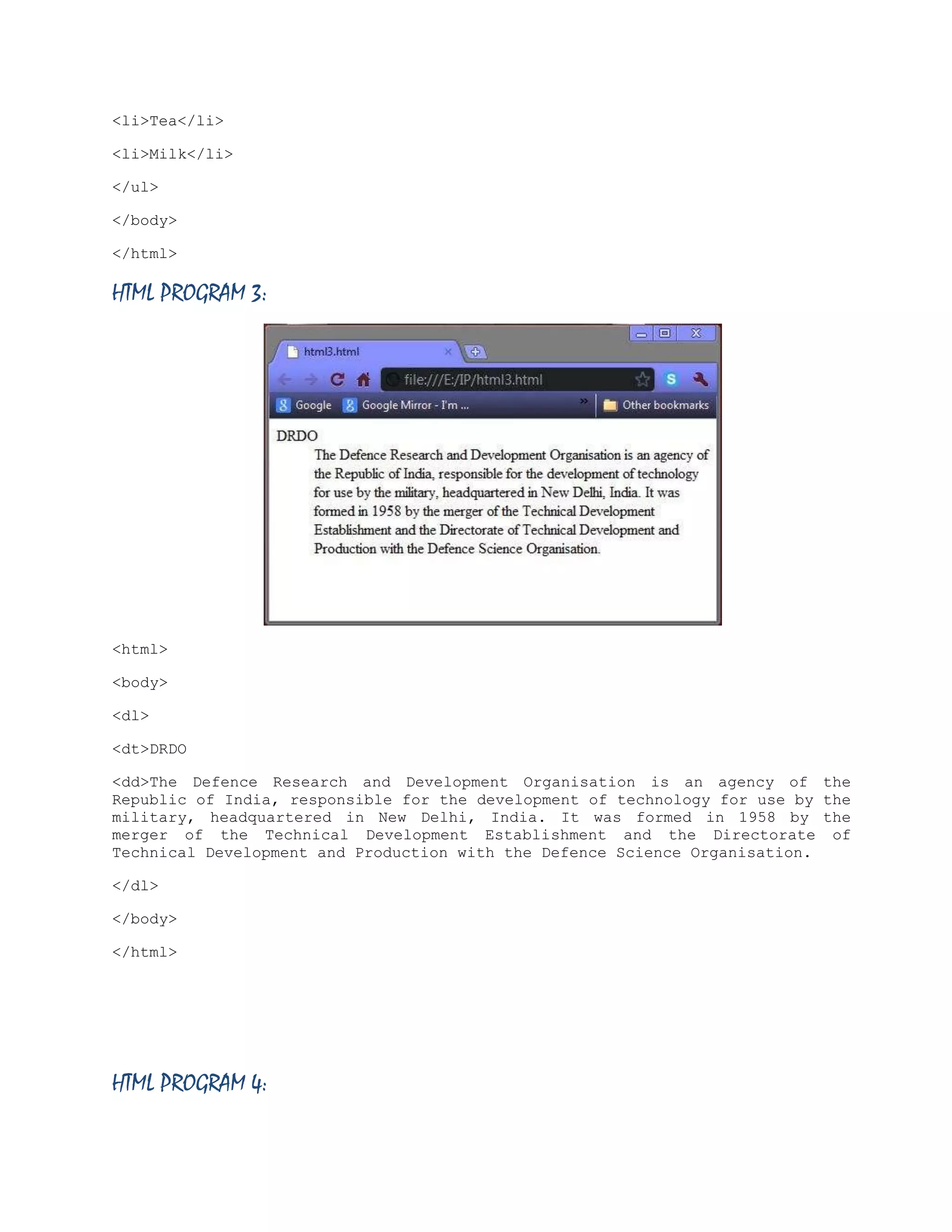<li>Tea</li>
<li>Milk</li>
</ul>
</body>
</html>

HTML PROGRAM 3:

<html>
<body>
<dl>
<dt>DRDO
<dd>The Defence Research and Development Organisation is an agency of the
Republic of India, responsible for the development of technology for use by the
military, headquartered in New Delhi, India. It was formed in 1958 by the
merger of the Technical Development Establishment and the Directorate of
Technical Development and Production with the Defence Science Organisation.
</dl>
</body>
</html>

HTML PROGRAM 4:

 