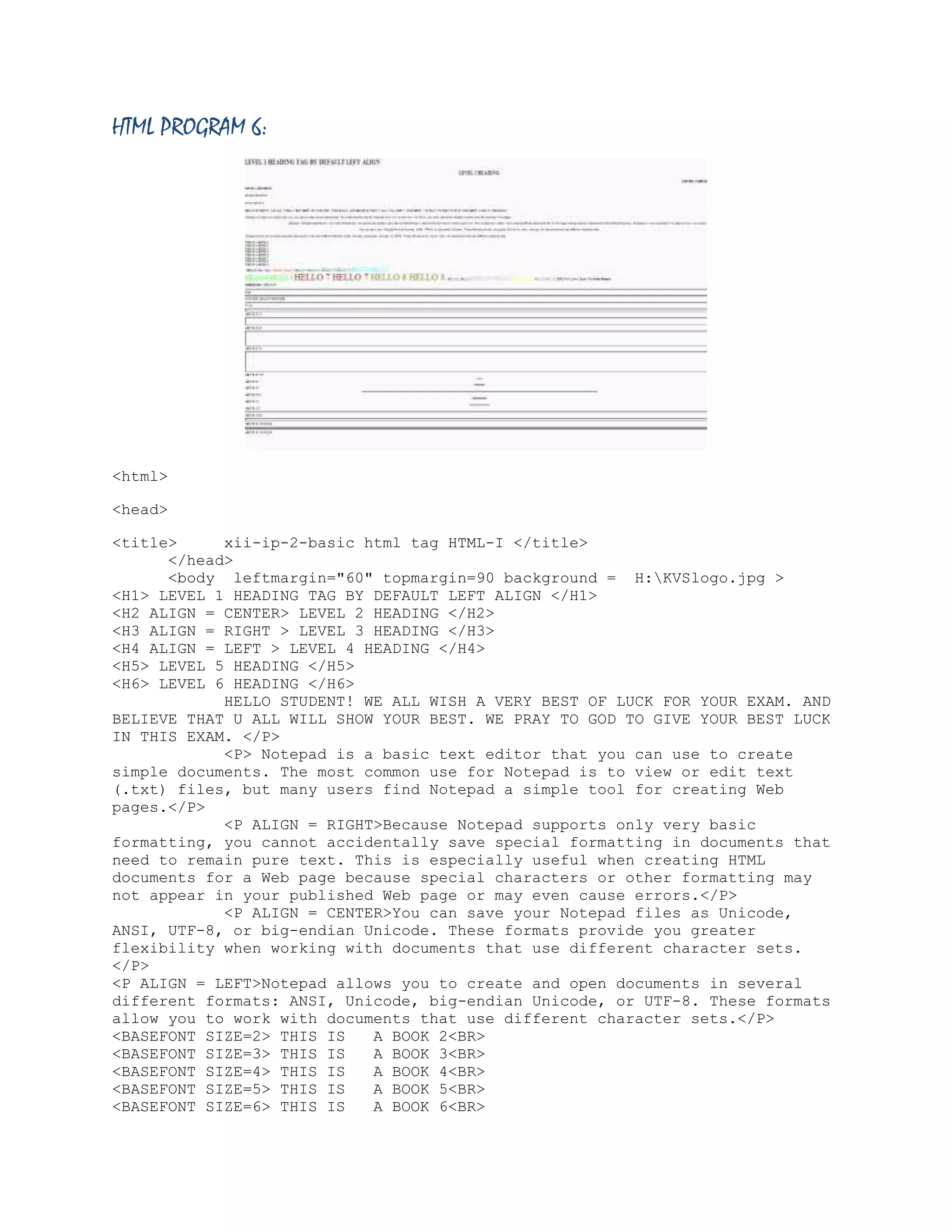 HTML PROGRAM 6:

<html>
<head>
<title>
xii-ip-2-basic html tag HTML-I </title>
</head>
<body leftmargin="60" topmargin=90 background = H:KVSlogo.jpg >
<H1> LEVEL 1 HEADING TAG BY DEFAULT LEFT ALIGN </H1>
<H2 ALIGN = CENTER> LEVEL 2 HEADING </H2>
<H3 ALIGN = RIGHT > LEVEL 3 HEADING </H3>
<H4 ALIGN = LEFT > LEVEL 4 HEADING </H4>
<H5> LEVEL 5 HEADING </H5>
<H6> LEVEL 6 HEADING </H6>
HELLO STUDENT! WE ALL WISH A VERY BEST OF LUCK FOR YOUR EXAM. AND
BELIEVE THAT U ALL WILL SHOW YOUR BEST. WE PRAY TO GOD TO GIVE YOUR BEST LUCK
IN THIS EXAM. </P>
<P> Notepad is a basic text editor that you can use to create
simple documents. The most common use for Notepad is to view or edit text
(.txt) files, but many users find Notepad a simple tool for creating Web
pages.</P>
<P ALIGN = RIGHT>Because Notepad supports only very basic
formatting, you cannot accidentally save special formatting in documents that
need to remain pure text. This is especially useful when creating HTML
documents for a Web page because special characters or other formatting may
not appear in your published Web page or may even cause errors.</P>
<P ALIGN = CENTER>You can save your Notepad files as Unicode,
ANSI, UTF-8, or big-endian Unicode. These formats provide you greater
flexibility when working with documents that use different character sets.
</P>
<P ALIGN = LEFT>Notepad allows you to create and open documents in several
different formats: ANSI, Unicode, big-endian Unicode, or UTF-8. These formats
allow you to work with documents that use different character sets.</P>
<BASEFONT SIZE=2> THIS IS
A BOOK 2<BR>
<BASEFONT SIZE=3> THIS IS
A BOOK 3<BR>
<BASEFONT SIZE=4> THIS IS
A BOOK 4<BR>
<BASEFONT SIZE=5> THIS IS
A BOOK 5<BR>
<BASEFONT SIZE=6> THIS IS
A BOOK 6<BR>

 