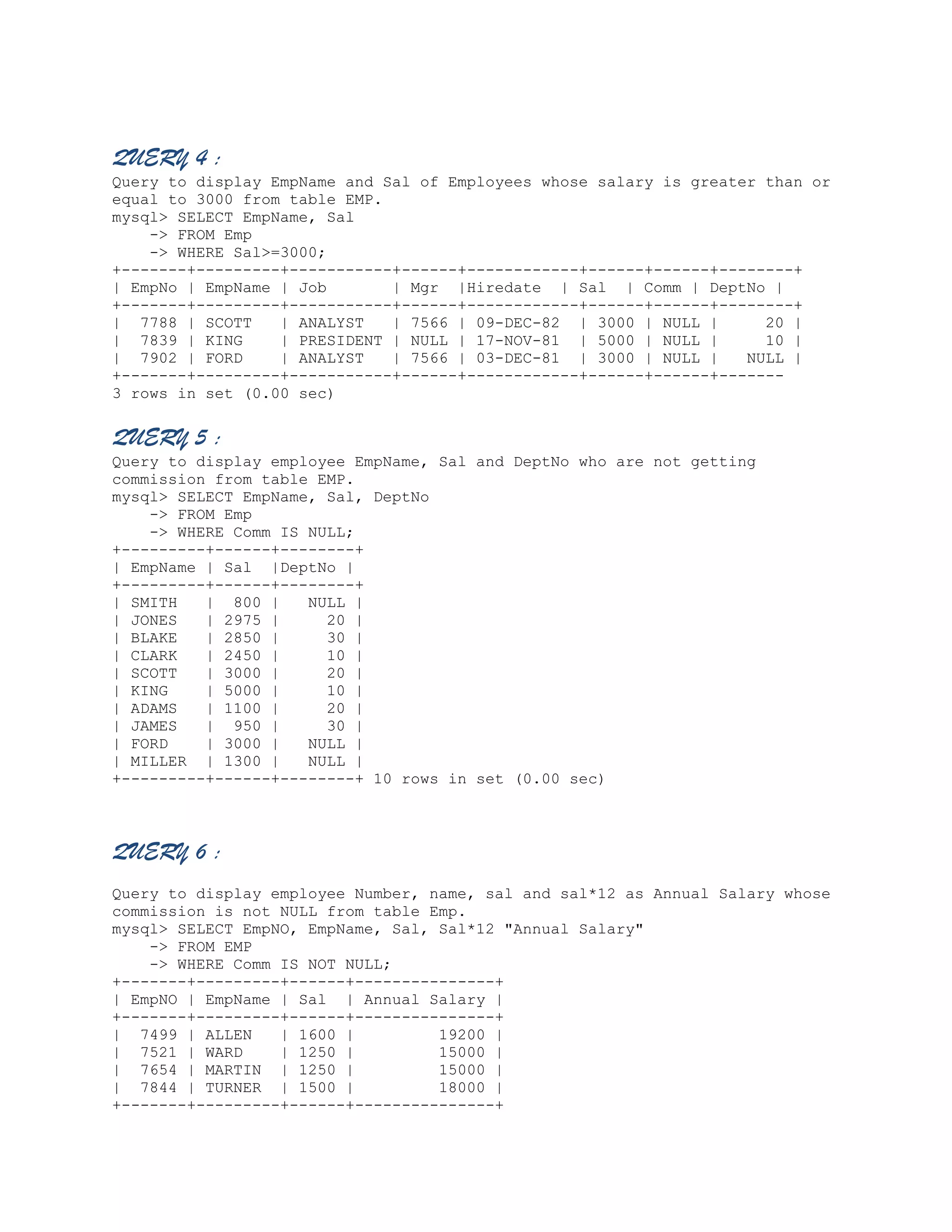 QUERY 4 :
Query to display EmpName and Sal of Employees whose salary is greater than or
equal to 3000 from table EMP.
mysql> SELECT EmpName, Sal
-> FROM Emp
-> WHERE Sal>=3000;
+-------+---------+-----------+------+------------+------+------+--------+
| EmpNo | EmpName | Job
| Mgr |Hiredate | Sal | Comm | DeptNo |
+-------+---------+-----------+------+------------+------+------+--------+
| 7788 | SCOTT
| ANALYST
| 7566 | 09-DEC-82 | 3000 | NULL |
20 |
| 7839 | KING
| PRESIDENT | NULL | 17-NOV-81 | 5000 | NULL |
10 |
| 7902 | FORD
| ANALYST
| 7566 | 03-DEC-81 | 3000 | NULL |
NULL |
+-------+---------+-----------+------+------------+------+------+------3 rows in set (0.00 sec)

QUERY 5 :
Query to display employee EmpName, Sal and DeptNo who are not getting
commission from table EMP.
mysql> SELECT EmpName, Sal, DeptNo
-> FROM Emp
-> WHERE Comm IS NULL;
+---------+------+--------+
| EmpName | Sal |DeptNo |
+---------+------+--------+
| SMITH
| 800 |
NULL |
| JONES
| 2975 |
20 |
| BLAKE
| 2850 |
30 |
| CLARK
| 2450 |
10 |
| SCOTT
| 3000 |
20 |
| KING
| 5000 |
10 |
| ADAMS
| 1100 |
20 |
| JAMES
| 950 |
30 |
| FORD
| 3000 |
NULL |
| MILLER | 1300 |
NULL |
+---------+------+--------+ 10 rows in set (0.00 sec)

QUERY 6 :
Query to display employee Number, name, sal and sal*12 as Annual Salary whose
commission is not NULL from table Emp.
mysql> SELECT EmpNO, EmpName, Sal, Sal*12 "Annual Salary"
-> FROM EMP
-> WHERE Comm IS NOT NULL;
+-------+---------+------+---------------+
| EmpNO | EmpName | Sal | Annual Salary |
+-------+---------+------+---------------+
| 7499 | ALLEN
| 1600 |
19200 |
| 7521 | WARD
| 1250 |
15000 |
| 7654 | MARTIN | 1250 |
15000 |
| 7844 | TURNER | 1500 |
18000 |
+-------+---------+------+---------------+

 