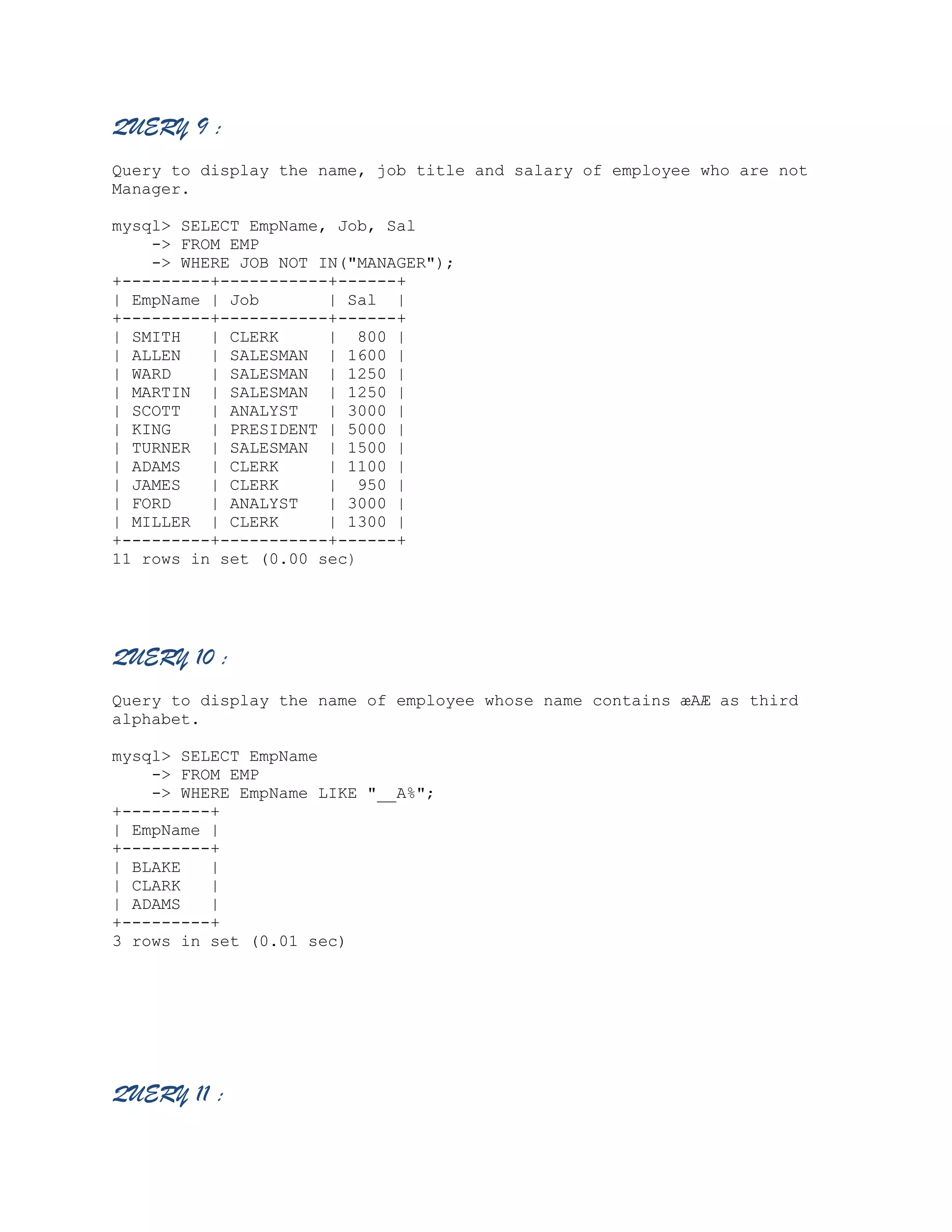 QUERY 9 :
Query to display the name, job title and salary of employee who are not
Manager.
mysql> SELECT EmpName, Job, Sal
-> FROM EMP
-> WHERE JOB NOT IN("MANAGER");
+---------+-----------+------+
| EmpName | Job
| Sal |
+---------+-----------+------+
| SMITH
| CLERK
| 800 |
| ALLEN
| SALESMAN | 1600 |
| WARD
| SALESMAN | 1250 |
| MARTIN | SALESMAN | 1250 |
| SCOTT
| ANALYST
| 3000 |
| KING
| PRESIDENT | 5000 |
| TURNER | SALESMAN | 1500 |
| ADAMS
| CLERK
| 1100 |
| JAMES
| CLERK
| 950 |
| FORD
| ANALYST
| 3000 |
| MILLER | CLERK
| 1300 |
+---------+-----------+------+
11 rows in set (0.00 sec)

QUERY 10 :
Query to display the name of employee whose name contains æAÆ as third
alphabet.
mysql> SELECT EmpName
-> FROM EMP
-> WHERE EmpName LIKE "__A%";
+---------+
| EmpName |
+---------+
| BLAKE
|
| CLARK
|
| ADAMS
|
+---------+
3 rows in set (0.01 sec)

QUERY 11 :

 