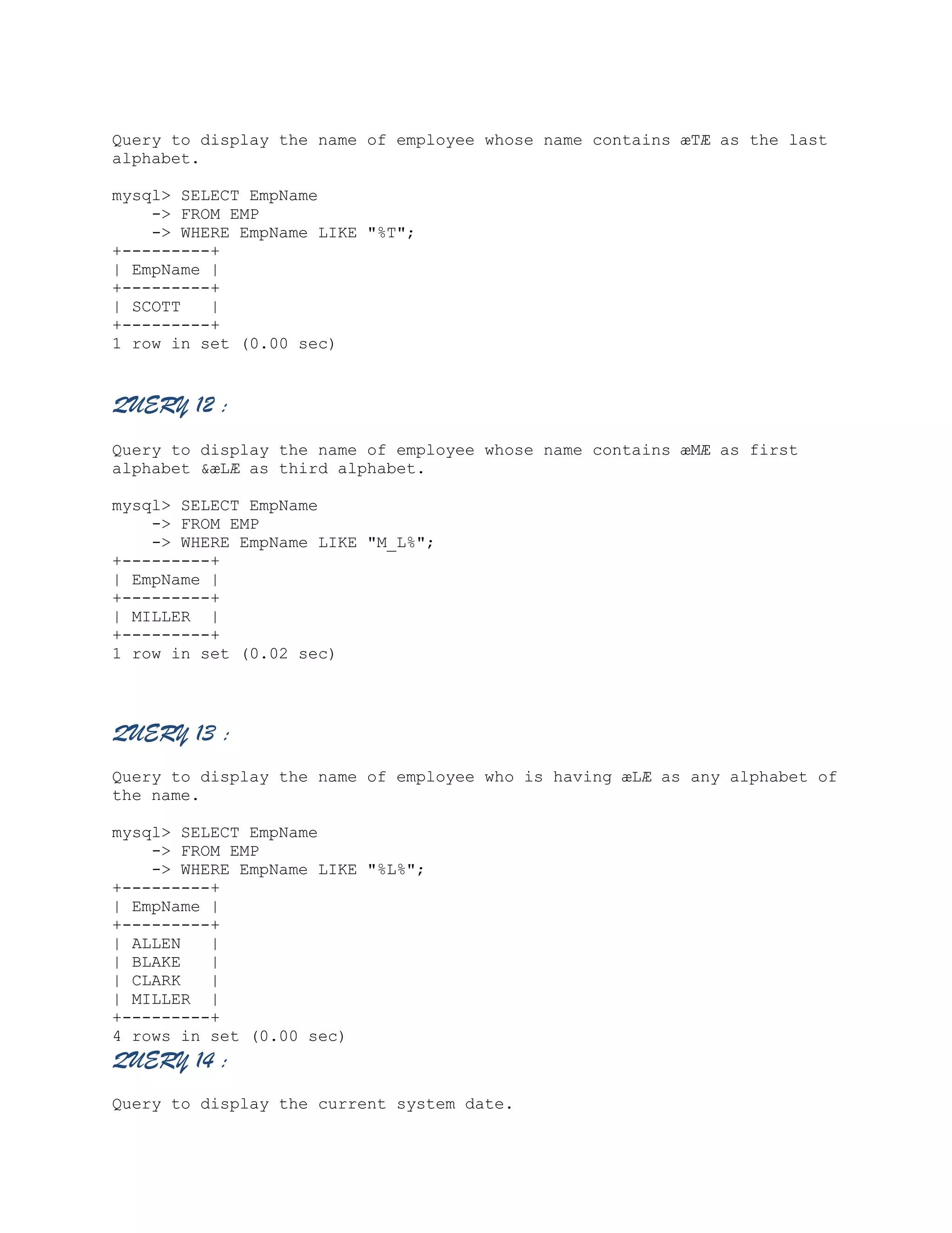 Query to display the name of employee whose name contains æTÆ as the last
alphabet.
mysql> SELECT EmpName
-> FROM EMP
-> WHERE EmpName LIKE "%T";
+---------+
| EmpName |
+---------+
| SCOTT
|
+---------+
1 row in set (0.00 sec)

QUERY 12 :
Query to display the name of employee whose name contains æMÆ as first
alphabet &æLÆ as third alphabet.
mysql> SELECT EmpName
-> FROM EMP
-> WHERE EmpName LIKE "M_L%";
+---------+
| EmpName |
+---------+
| MILLER |
+---------+
1 row in set (0.02 sec)

QUERY 13 :
Query to display the name of employee who is having æLÆ as any alphabet of
the name.
mysql> SELECT EmpName
-> FROM EMP
-> WHERE EmpName LIKE "%L%";
+---------+
| EmpName |
+---------+
| ALLEN
|
| BLAKE
|
| CLARK
|
| MILLER |
+---------+
4 rows in set (0.00 sec)

QUERY 14 :
Query to display the current system date.

 