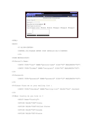<HTML>
<BODY>
<P ALIGN=CENTER>
<CENTER.<H1>PLEASE ENTER YOUR DETAILS</H1></CENTER>
</P>
<FORM METHOD=POST>
<P>Person's Name:
<INPUT TYPE="text" NAME="persons-name" SIZE="40" MAXLENGTH="40">
<INPUT TYPE="hidden" NAME="recipient" SIZE="40" MAXLENGTH="40">
</P>
<P>Password:
<INPUT TYPE="password" NAME="password" SIZE="10" MAXLENGTH="40">
</P>
<P>Please Place me on your mailing list :
<INPUT TYPE="checkbox" NAME="mailing-list" VALUE="Yes" checked>
</P>
<P>What Country do you Live in ?
<SELCT Name="Country">
<OPTION VALUE="IND">India
<OPTION VALUE="USA">United States
<OPTION VALUE="CA">Canada
<OPTION VALUE="FR">France

 
