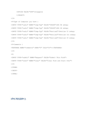 <OPTION VALUE="SPR">Singapore
</SELECT>
</P>
<P>Type of Computer you have :
<INPUT TYPE="radio" NAME="Comp-Typ" VALUE="486DX">486 DX &nbsp;
<INPUT TYPE="radio" NAME="Comp-Typ" VALUE="486SX">486 SX &nbsp;
<INPUT TYPE="radio" NAME="Comp-Typ" VALUE="Pentium2">Pentium II &nbsp;
<INPUT TYPE="radio" NAME="Comp-Typ" VALUE="Pentium3">Pentium III &nbsp;
<INPUT TYPE="radio" NAME="Comp-Typ" VALUE="Pentium4">Pentium IV &nbsp;
</P>
<P>Comments :
<TEXTAREA NAME="comments" ROWS="5" COLS="25"></TEXTAREA>
</P>
<P>
<INPUT TYPE="submit" NAME="Request" VALUE="Submit This Form">
<INPUT TYPE="reset" NAME="Clear" VALUE="Clear Form and Start Over">
</P>
</FORM>
</BODY>
</HTML>

HTML PROGRAM 2:

 