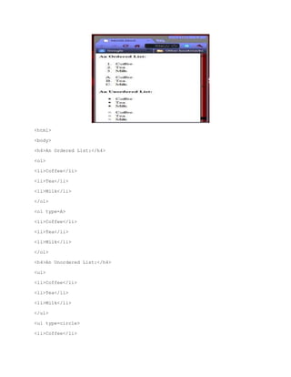<html>
<body>
<h4>An Ordered List:</h4>
<ol>
<li>Coffee</li>
<li>Tea</li>
<li>Milk</li>
</ol>
<ol type=A>
<li>Coffee</li>
<li>Tea</li>
<li>Milk</li>
</ol>
<h4>An Unordered List:</h4>
<ul>
<li>Coffee</li>
<li>Tea</li>
<li>Milk</li>
</ul>
<ul type=circle>
<li>Coffee</li>

 