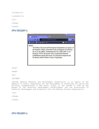 <li>Tea</li>
<li>Milk</li>
</ul>
</body>
</html>

HTML PROGRAM 3:

<html>
<body>
<dl>
<dt>DRDO
<dd>The Defence Research and Development Organisation is an agency of the
Republic of India, responsible for the development of technology for use by the
military, headquartered in New Delhi, India. It was formed in 1958 by the
merger of the Technical Development Establishment and the Directorate of
Technical Development and Production with the Defence Science Organisation.
</dl>
</body>
</html>

HTML PROGRAM 4:

 
