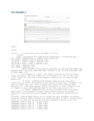 HTML PROGRAM 6:

<html>
<head>
<title>
xii-ip-2-basic html tag HTML-I </title>
</head>
<body leftmargin="60" topmargin=90 background = H:KVSlogo.jpg >
<H1> LEVEL 1 HEADING TAG BY DEFAULT LEFT ALIGN </H1>
<H2 ALIGN = CENTER> LEVEL 2 HEADING </H2>
<H3 ALIGN = RIGHT > LEVEL 3 HEADING </H3>
<H4 ALIGN = LEFT > LEVEL 4 HEADING </H4>
<H5> LEVEL 5 HEADING </H5>
<H6> LEVEL 6 HEADING </H6>
HELLO STUDENT! WE ALL WISH A VERY BEST OF LUCK FOR YOUR EXAM. AND
BELIEVE THAT U ALL WILL SHOW YOUR BEST. WE PRAY TO GOD TO GIVE YOUR BEST LUCK
IN THIS EXAM. </P>
<P> Notepad is a basic text editor that you can use to create
simple documents. The most common use for Notepad is to view or edit text
(.txt) files, but many users find Notepad a simple tool for creating Web
pages.</P>
<P ALIGN = RIGHT>Because Notepad supports only very basic
formatting, you cannot accidentally save special formatting in documents that
need to remain pure text. This is especially useful when creating HTML
documents for a Web page because special characters or other formatting may
not appear in your published Web page or may even cause errors.</P>
<P ALIGN = CENTER>You can save your Notepad files as Unicode,
ANSI, UTF-8, or big-endian Unicode. These formats provide you greater
flexibility when working with documents that use different character sets.
</P>
<P ALIGN = LEFT>Notepad allows you to create and open documents in several
different formats: ANSI, Unicode, big-endian Unicode, or UTF-8. These formats
allow you to work with documents that use different character sets.</P>
<BASEFONT SIZE=2> THIS IS
A BOOK 2<BR>
<BASEFONT SIZE=3> THIS IS
A BOOK 3<BR>
<BASEFONT SIZE=4> THIS IS
A BOOK 4<BR>
<BASEFONT SIZE=5> THIS IS
A BOOK 5<BR>
<BASEFONT SIZE=6> THIS IS
A BOOK 6<BR>

 