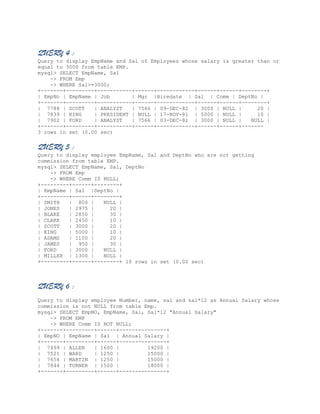 QUERY 4 :
Query to display EmpName and Sal of Employees whose salary is greater than or
equal to 3000 from table EMP.
mysql> SELECT EmpName, Sal
-> FROM Emp
-> WHERE Sal>=3000;
+-------+---------+-----------+------+------------+------+------+--------+
| EmpNo | EmpName | Job
| Mgr |Hiredate | Sal | Comm | DeptNo |
+-------+---------+-----------+------+------------+------+------+--------+
| 7788 | SCOTT
| ANALYST
| 7566 | 09-DEC-82 | 3000 | NULL |
20 |
| 7839 | KING
| PRESIDENT | NULL | 17-NOV-81 | 5000 | NULL |
10 |
| 7902 | FORD
| ANALYST
| 7566 | 03-DEC-81 | 3000 | NULL |
NULL |
+-------+---------+-----------+------+------------+------+------+------3 rows in set (0.00 sec)

QUERY 5 :
Query to display employee EmpName, Sal and DeptNo who are not getting
commission from table EMP.
mysql> SELECT EmpName, Sal, DeptNo
-> FROM Emp
-> WHERE Comm IS NULL;
+---------+------+--------+
| EmpName | Sal |DeptNo |
+---------+------+--------+
| SMITH
| 800 |
NULL |
| JONES
| 2975 |
20 |
| BLAKE
| 2850 |
30 |
| CLARK
| 2450 |
10 |
| SCOTT
| 3000 |
20 |
| KING
| 5000 |
10 |
| ADAMS
| 1100 |
20 |
| JAMES
| 950 |
30 |
| FORD
| 3000 |
NULL |
| MILLER | 1300 |
NULL |
+---------+------+--------+ 10 rows in set (0.00 sec)

QUERY 6 :
Query to display employee Number, name, sal and sal*12 as Annual Salary whose
commission is not NULL from table Emp.
mysql> SELECT EmpNO, EmpName, Sal, Sal*12 "Annual Salary"
-> FROM EMP
-> WHERE Comm IS NOT NULL;
+-------+---------+------+---------------+
| EmpNO | EmpName | Sal | Annual Salary |
+-------+---------+------+---------------+
| 7499 | ALLEN
| 1600 |
19200 |
| 7521 | WARD
| 1250 |
15000 |
| 7654 | MARTIN | 1250 |
15000 |
| 7844 | TURNER | 1500 |
18000 |
+-------+---------+------+---------------+

 