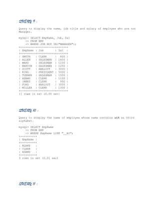 QUERY 9 :
Query to display the name, job title and salary of employee who are not
Manager.
mysql> SELECT EmpName, Job, Sal
-> FROM EMP
-> WHERE JOB NOT IN("MANAGER");
+---------+-----------+------+
| EmpName | Job
| Sal |
+---------+-----------+------+
| SMITH
| CLERK
| 800 |
| ALLEN
| SALESMAN | 1600 |
| WARD
| SALESMAN | 1250 |
| MARTIN | SALESMAN | 1250 |
| SCOTT
| ANALYST
| 3000 |
| KING
| PRESIDENT | 5000 |
| TURNER | SALESMAN | 1500 |
| ADAMS
| CLERK
| 1100 |
| JAMES
| CLERK
| 950 |
| FORD
| ANALYST
| 3000 |
| MILLER | CLERK
| 1300 |
+---------+-----------+------+
11 rows in set (0.00 sec)

QUERY 10 :
Query to display the name of employee whose name contains æAÆ as third
alphabet.
mysql> SELECT EmpName
-> FROM EMP
-> WHERE EmpName LIKE "__A%";
+---------+
| EmpName |
+---------+
| BLAKE
|
| CLARK
|
| ADAMS
|
+---------+
3 rows in set (0.01 sec)

QUERY 11 :

 