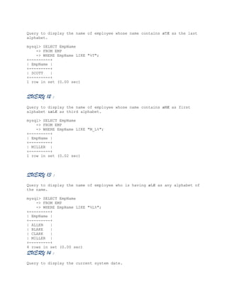 Query to display the name of employee whose name contains æTÆ as the last
alphabet.
mysql> SELECT EmpName
-> FROM EMP
-> WHERE EmpName LIKE "%T";
+---------+
| EmpName |
+---------+
| SCOTT
|
+---------+
1 row in set (0.00 sec)

QUERY 12 :
Query to display the name of employee whose name contains æMÆ as first
alphabet &æLÆ as third alphabet.
mysql> SELECT EmpName
-> FROM EMP
-> WHERE EmpName LIKE "M_L%";
+---------+
| EmpName |
+---------+
| MILLER |
+---------+
1 row in set (0.02 sec)

QUERY 13 :
Query to display the name of employee who is having æLÆ as any alphabet of
the name.
mysql> SELECT EmpName
-> FROM EMP
-> WHERE EmpName LIKE "%L%";
+---------+
| EmpName |
+---------+
| ALLEN
|
| BLAKE
|
| CLARK
|
| MILLER |
+---------+
4 rows in set (0.00 sec)

QUERY 14 :
Query to display the current system date.

 