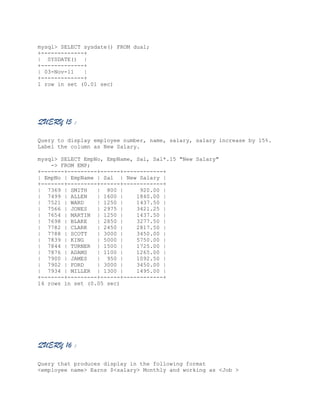 mysql> SELECT sysdate() FROM dual;
+-------------+
| SYSDATE() |
+-------------+
| 03-Nov-11
|
+-------------+
1 row in set (0.01 sec)

QUERY 15 :
Query to display employee number, name, salary, salary increase by 15%.
Label the column as New Salary.
mysql> SELECT EmpNo, EmpName, Sal, Sal*.15 "New Salary"
-> FROM EMP;
+-------+---------+------+------------+
| EmpNo | EmpName | Sal | New Salary |
+-------+---------+------+------------+
| 7369 | SMITH
| 800 |
920.00 |
| 7499 | ALLEN
| 1600 |
1840.00 |
| 7521 | WARD
| 1250 |
1437.50 |
| 7566 | JONES
| 2975 |
3421.25 |
| 7654 | MARTIN | 1250 |
1437.50 |
| 7698 | BLAKE
| 2850 |
3277.50 |
| 7782 | CLARK
| 2450 |
2817.50 |
| 7788 | SCOTT
| 3000 |
3450.00 |
| 7839 | KING
| 5000 |
5750.00 |
| 7844 | TURNER | 1500 |
1725.00 |
| 7876 | ADAMS
| 1100 |
1265.00 |
| 7900 | JAMES
| 950 |
1092.50 |
| 7902 | FORD
| 3000 |
3450.00 |
| 7934 | MILLER | 1300 |
1495.00 |
+-------+---------+------+------------+
14 rows in set (0.05 sec)

QUERY 16 :
Query that produces display in the following format
<employee name> Earns $<salary> Monthly and working as <Job >

 
