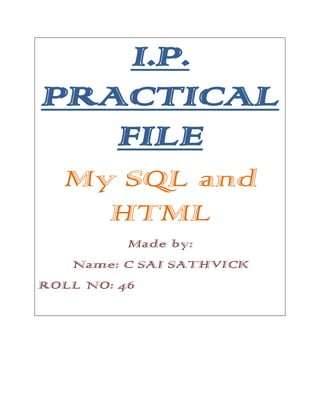 I.P.
PRACTICAL
FILE
My SQL and
HTML
Made by:
Name: C SAI SATHVICK
ROLL NO: 46

 
