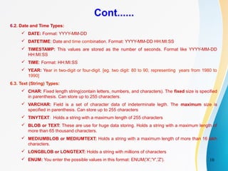 10
Cont......
6.2. Date and Time Types:
 DATE: Format: YYYY-MM-DD
 DATETIME: Date and time combination. Format: YYYY-MM-DD HH:MI:SS
 TIMESTAMP: This values are stored as the number of seconds. Format like YYYY-MM-DD
HH:MI:SS
 TIME: Format: HH:MI:SS
 YEAR: Year in two-digit or four-digit. [eg. two digit: 80 to 90, representing years from 1980 to
1990]
6.3. Text (String) Types:
 CHAR: Fixed length string(contain letters, numbers, and characters). The fixed size is specified
in parenthesis. Can store up to 255 characters.
 VARCHAR: Field is a set of character data of indeterminate legth. The maximum size is
specified in parenthesis. Can store up to 255 characters
 TINYTEXT: Holds a string with a maximum length of 255 characters
 BLOB or TEXT: These are use for huge data storing. Holds a string with a maximum length of
more than 65 thousand characters.
 MEDIUMBLOB or MEDIUMTEXT: Holds a string with a maximum length of more than 16 lakh
characters.
 LONGBLOB or LONGTEXT: Holds a string with millions of characters
 ENUM: You enter the possible values in this format: ENUM('X','Y','Z').
 