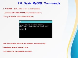 11
7.0. Basic MySQL Commands
1. CREATE : (DDL). That allows to create database.
Command: CREATE DATABASE <database name>;
For eg.: CREATE DATABASE RESULT;
Now we will show the RESULT database is created or not.
Command: SHOW DATABASES;
N:B: The RESULT database is created.
 