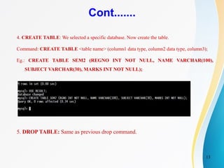 13
Cont.......
4. CREATE TABLE: We selected a specific database. Now create the table.
Command: CREATE TABLE <table name> (column1 data type, column2 data type, column3);
Eg.: CREATE TABLE SEM2 (REGNO INT NOT NULL, NAME VARCHAR(100),
SUBJECT VARCHAR(30), MARKS INT NOT NULL);
5. DROP TABLE: Same as previous drop command.
 
