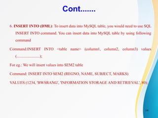 14
Cont.......
6. INSERT INTO (DML): To insert data into MySQL table, you would need to use SQL
INSERT INTO command. You can insert data into MySQL table by using following
command
Command:INSERT INTO <table name> (column1, column2, column3) values
(.......................);
For eg.: We will insert values into SEM2 table
Command: INSERT INTO SEM2 (REGNO, NAME, SUBJECT, MARKS)
VALUES (1234, 'BWSRANG', 'INFORMATION STORAGE AND RETRIEVAL', 80);
 