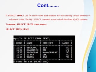 16
Cont........
7. SELECT (DRL): Use for retrieve data from database. Use for selecting various attributes or
column of a table. The SQL SELECT command is used to fetch data from MySQL database
Command: SELECT* FROM <table name>;
SELECT* FROM SEM2;
 