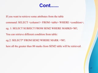 17
Cont......
If you want to retrieve some attributes from the table
command: SELECT <column1> FROM <table> WHERE <condition>;
eg. 1: SELECT SUBJECT FROM SEM2 WHERE MARKS='80';
You can retrieve different condition from table:
eg.2: SELECT* FROM SEM2 WHERE MARK >'80';
here all the greater than 80 marks from SEM2 table will be retrieved.
 