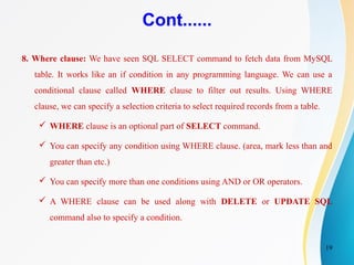 19
Cont......
8. Where clause: We have seen SQL SELECT command to fetch data from MySQL
table. It works like an if condition in any programming language. We can use a
conditional clause called WHERE clause to filter out results. Using WHERE
clause, we can specify a selection criteria to select required records from a table.
 WHERE clause is an optional part of SELECT command.
 You can specify any condition using WHERE clause. (area, mark less than and
greater than etc.)
 You can specify more than one conditions using AND or OR operators.
 A WHERE clause can be used along with DELETE or UPDATE SQL
command also to specify a condition.
 
