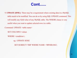 20
Cont......
9. UPDATE (DML): There may be a requirement where existing data in a MySQL
table needs to be modified. You can do so by using SQL UPDATE command. This
will modify any field value of any MySQL table. The WHERE clause is very
useful when you want to update selected rows in a table.
Command: UPDATE <table name>
SET COLUMN1=values
WHERE <condition>;
eg.: UPDATE SEM2
SET SUBJECT='ISR' WHERE NAME ='BWSRANG';
 