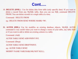 21
Cont.....
10. DELETE (DML) : Use for delete data from table (only specific data). If you want to
delete a record from any MySQL table, then you can use SQL command DELETE
FROM. You can delete records in a single table at a time.
Command: DELETE FROM
eg.: DELETE FROM SEM2 WHERE MARK='90';
11. ALTER (DDL): Use for modifies an existing database objects. MySQL ALTER
command is very useful when you want to change a name of your table, any table field
or if you want to add or delete an existing column in a table.
Command: (Add)
ALTER TABLE SEM2 ADD POINT INT;
Command: (Drop)
ALTER TABLE SEM2 DROP POINT;
eg.: ALTER TABLE SEM2
MODIFY NAME VARCHAR(100) NOT NULL;
 