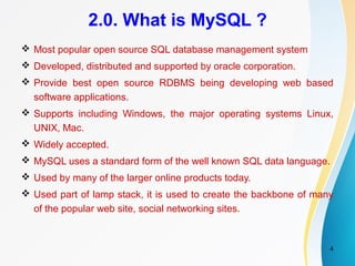 4
2.0. What is MySQL ?
 Most popular open source SQL database management system
 Developed, distributed and supported by oracle corporation.
 Provide best open source RDBMS being developing web based
software applications.
 Supports including Windows, the major operating systems Linux,
UNIX, Mac.
 Widely accepted.
 MySQL uses a standard form of the well known SQL data language.
 Used by many of the larger online products today.
 Used part of lamp stack, it is used to create the backbone of many
of the popular web site, social networking sites.
 