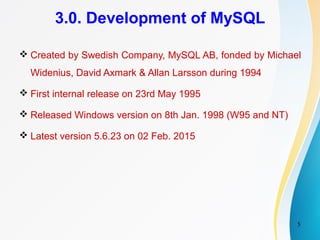 5
3.0. Development of MySQL
 Created by Swedish Company, MySQL AB, fonded by Michael
Widenius, David Axmark & Allan Larsson during 1994
 First internal release on 23rd May 1995
 Released Windows version on 8th Jan. 1998 (W95 and NT)
 Latest version 5.6.23 on 02 Feb. 2015
 