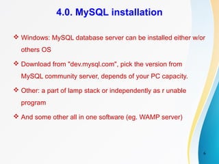 6
4.0. MySQL installation
 Windows: MySQL database server can be installed either w/or
others OS
 Download from "dev.mysql.com", pick the version from
MySQL community server, depends of your PC capacity.
 Other: a part of lamp stack or independently as r unable
program
 And some other all in one software (eg. WAMP server)
 