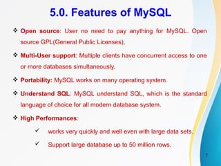 7
5.0. Features of MySQL
 Open source: User no need to pay anything for MySQL. Open
source GPL(General Public Licenses),
 Multi-User support: Multiple clients have concurrent access to one
or more databases simultaneously.
 Portability: MySQL works on many operating system.
 Understand SQL: MySQL understand SQL, which is the standard
language of choice for all modern database system.
 High Performances:
 works very quickly and well even with large data sets.
 Support large database up to 50 million rows.
 